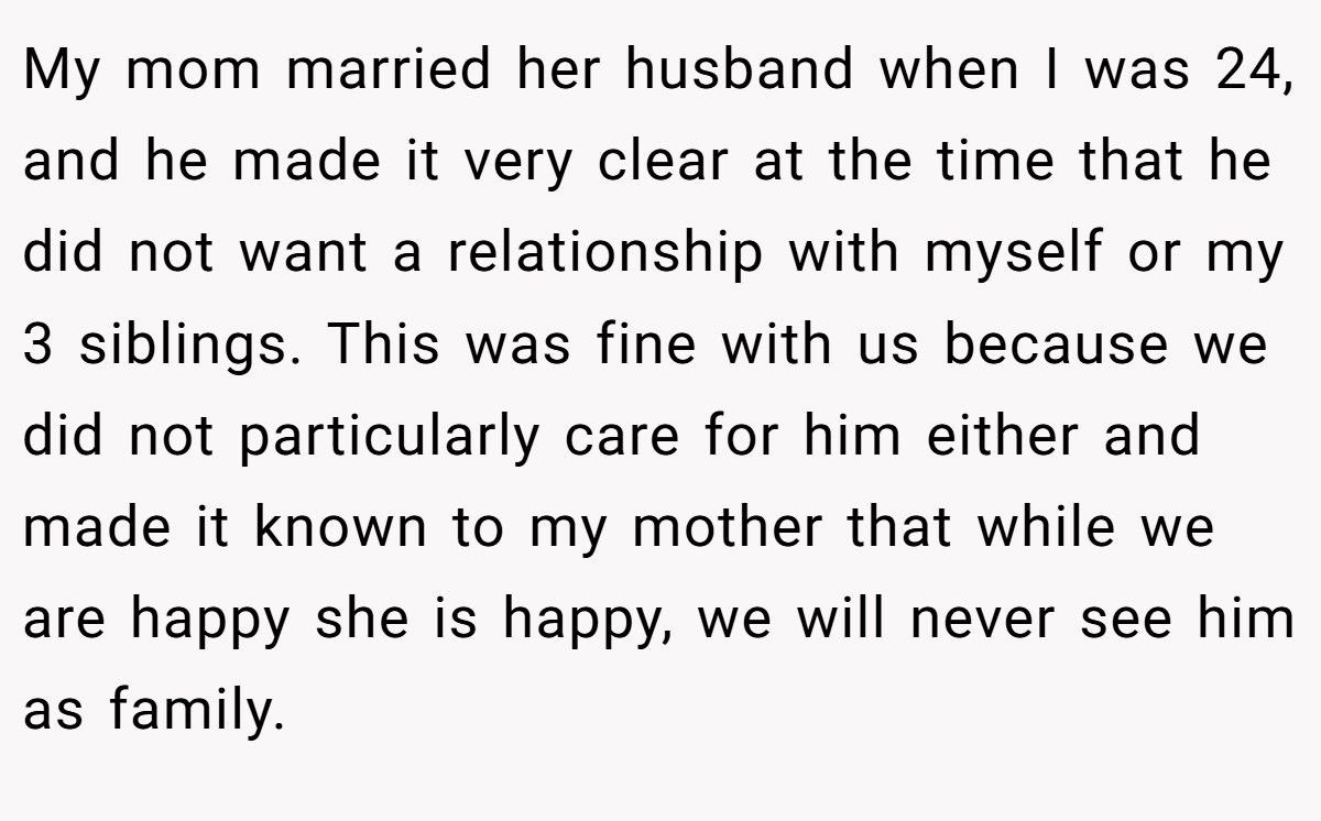 My mom married her husband when I was 24, and he made it very clear at the time that he did not want a relationship with myself or my 3 siblings. This was fine with us because we did not particularly care for him either and made it known to my mother that while we are happy she is happy, we will never see him as family.