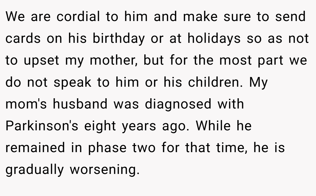 We are cordial to him and make sure to send cards on his birthday or at holidays so as not to upset my mother, but for the most part we do not speak to him or his children. My mom's husband was diagnosed with Parkinson's eight years ago. While he remained in phase two for that time, he is gradually worsening.