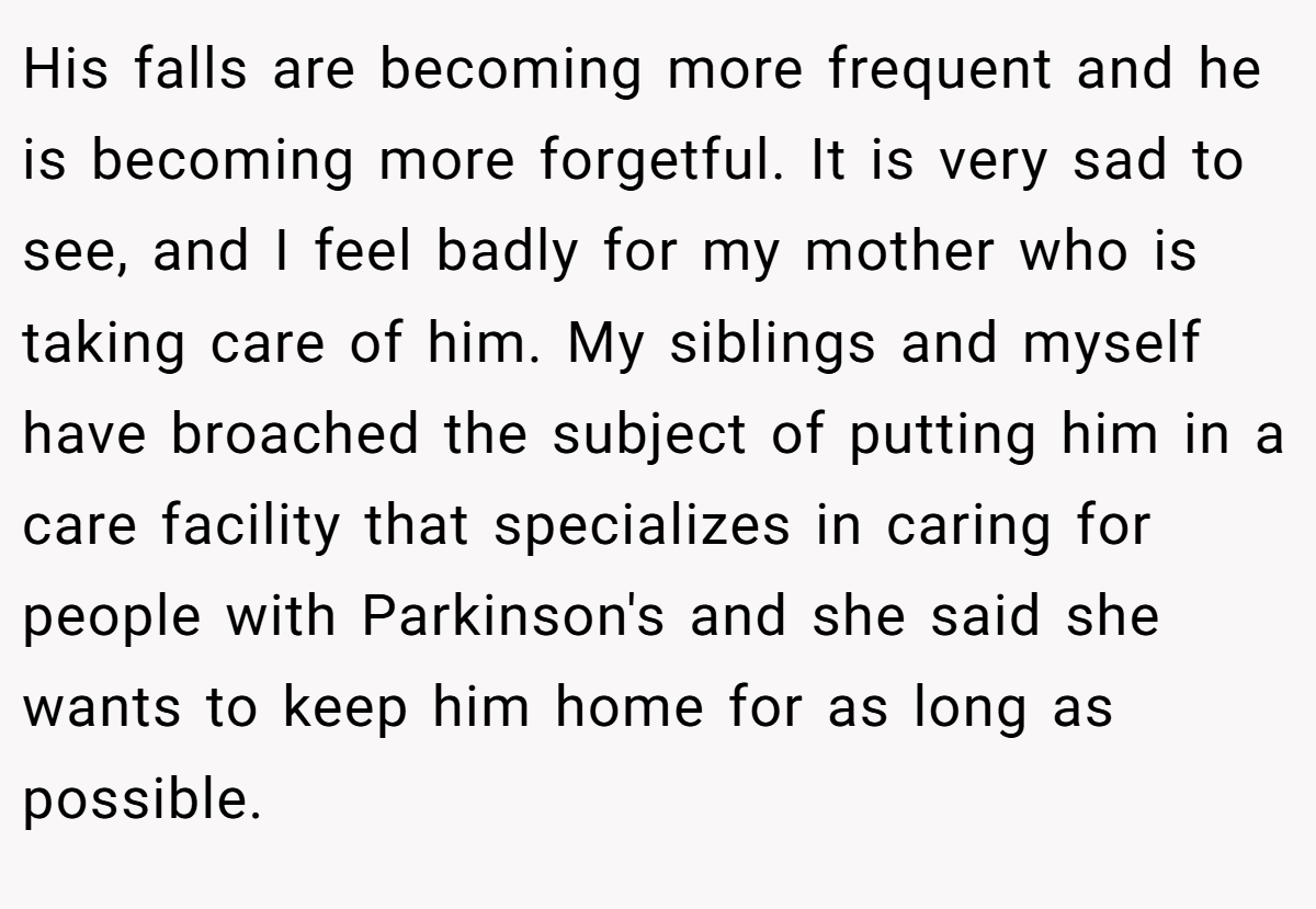 His falls are becoming more frequent and he is becoming more forgetful. It is very sad to see, and I feel badly for my mother who is taking care of him. My siblings and myself have broached the subject of putting him in a care facility that specializes in caring for people with Parkinson's and she said she wants to keep him home for as long as possible.