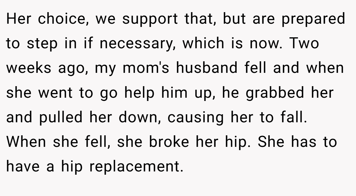 Her choice, we support that, but are prepared to step in if necessary, which is now. Two weeks ago, my mom's husband fell and when she went to go help him up, he grabbed her and pulled her down, causing her to fall. When she fell, she broke her hip. She has to have a hip replacement.