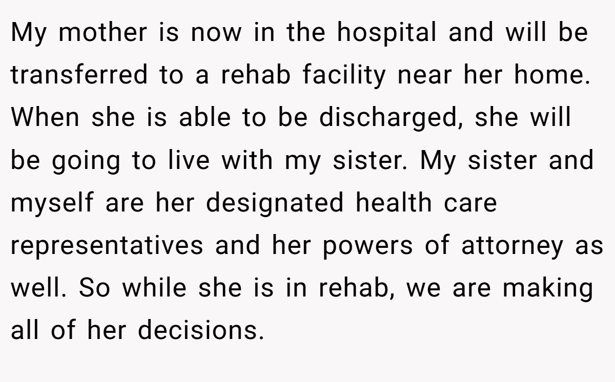 My mother is now in the hospital and will be transferred to a rehab facility near her home. When she is able to be discharged, she will be going to live with my sister. My sister and myself are her designated health care representatives and her powers of attorney as well. So while she is in rehab, we are making all of her decisions.