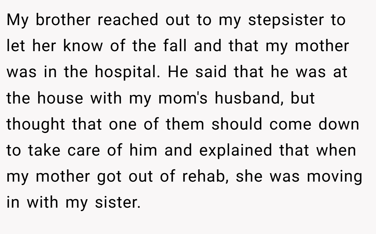 My brother reached out to my stepsister to let her know of the fall and that my mother was in the hospital. He said that he was at the house with my mom's husband, but thought that one of them should come down to take care of him and explained that when my mother got out of rehab, she was moving in with my sister.