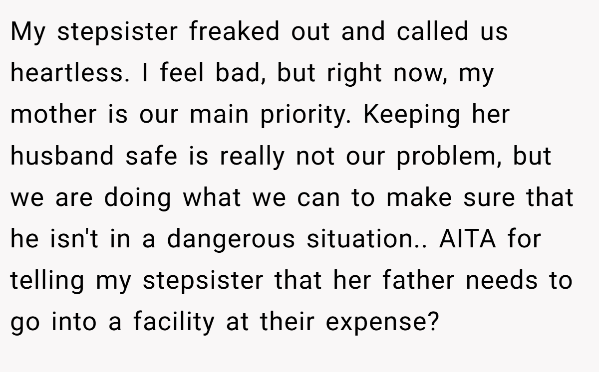 My stepsister freaked out and called us heartless. I feel bad, but right now, my mother is our main priority. Keeping her husband safe is really not our problem, but we are doing what we can to make sure that he isn't in a dangerous situation.. AITA for telling my stepsister that her father needs to go into a facility at their expense?