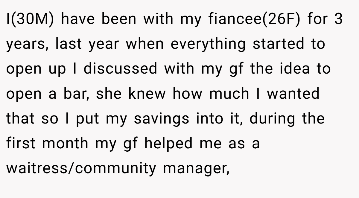 I(30M) have been with my fiancee(26F) for 3 years, last year when everything started to open up I discussed with my gf the idea to open a bar, she knew how much I wanted that so I put my savings into it, during the first month my gf helped me as a waitress/community manager,