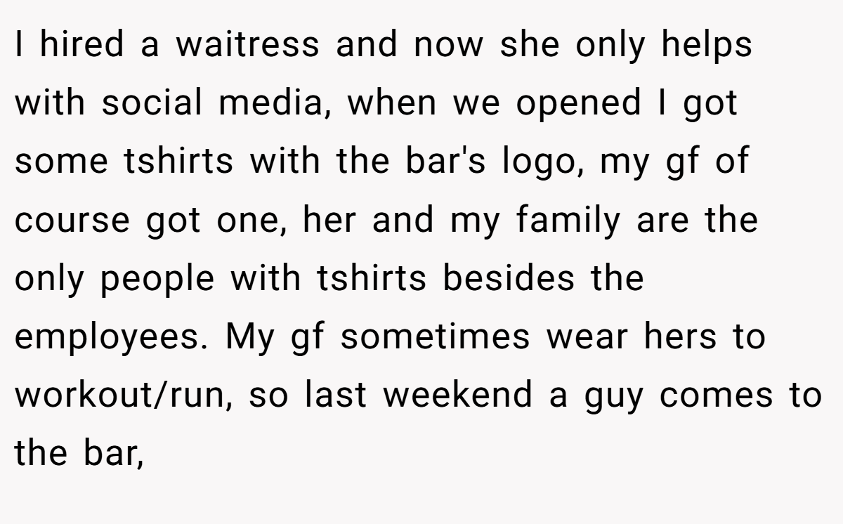I hired a waitress and now she only helps with social media, when we opened I got some tshirts with the bar's logo, my gf of course got one, her and my family are the only people with tshirts besides the employees. My gf sometimes wear hers to workout/run, so last weekend a guy comes to the bar,