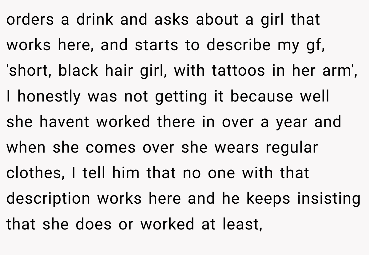 orders a drink and asks about a girl that works here, and starts to describe my gf, 'short, black hair girl, with tattoos in her arm', I honestly was not getting it because well she havent worked there in over a year and when she comes over she wears regular clothes, I tell him that no one with that description works here and he keeps insisting that she does or worked at least,