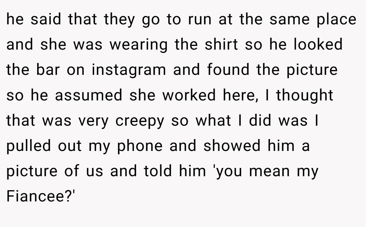 he said that they go to run at the same place and she was wearing the shirt so he looked the bar on instagram and found the picture so he assumed she worked here, I thought that was very creepy so what I did was I pulled out my phone and showed him a picture of us and told him 'you mean my Fiancee?'