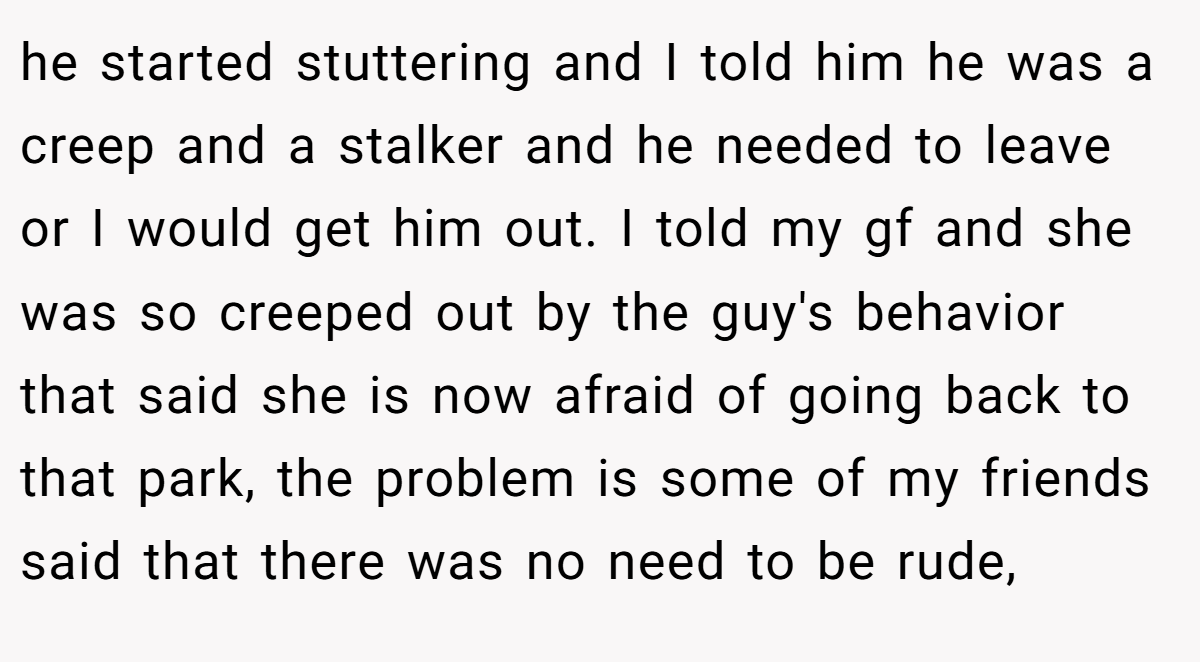 he started stuttering and I told him he was a creep and a stalker and he needed to leave or I would get him out. I told my gf and she was so creeped out by the guy's behavior that said she is now afraid of going back to that park, the problem is some of my friends said that there was no need to be rude,