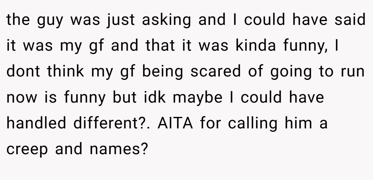 the guy was just asking and I could have said it was my gf and that it was kinda funny, I dont think my gf being scared of going to run now is funny but idk maybe I could have handled different?. AITA for calling him a creep and names?