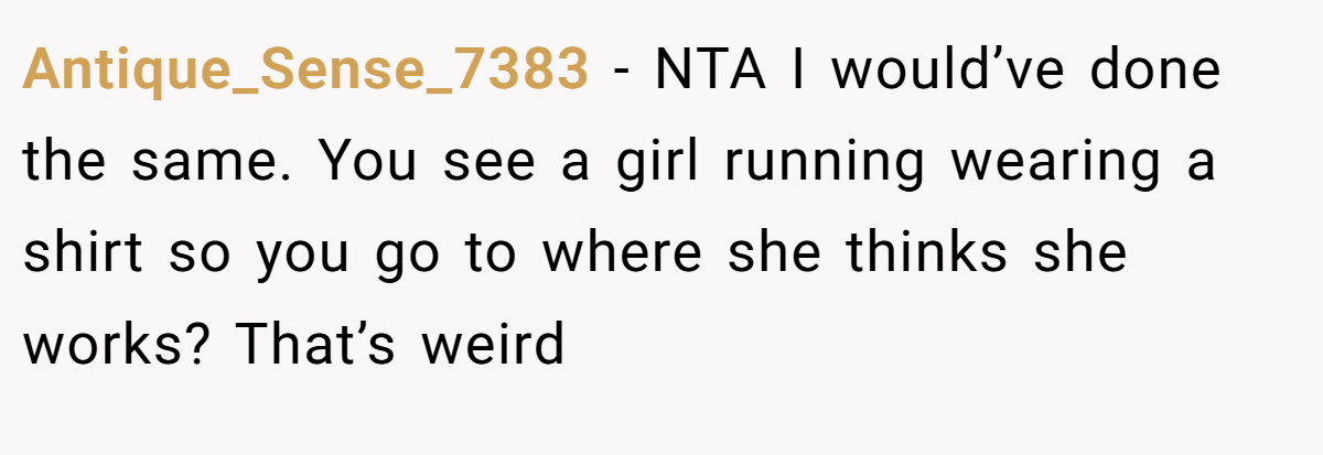 Antique_Sense_7383 - NTA I would’ve done the same. You see a girl running wearing a shirt so you go to where she thinks she works? That’s weird