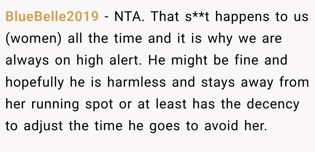 BlueBelle2019 - NTA. That s**t happens to us (women) all the time and it is why we are always on high alert. He might be fine and hopefully he is harmless and stays away from her running spot or at least has the decency to adjust the time he goes to avoid her.