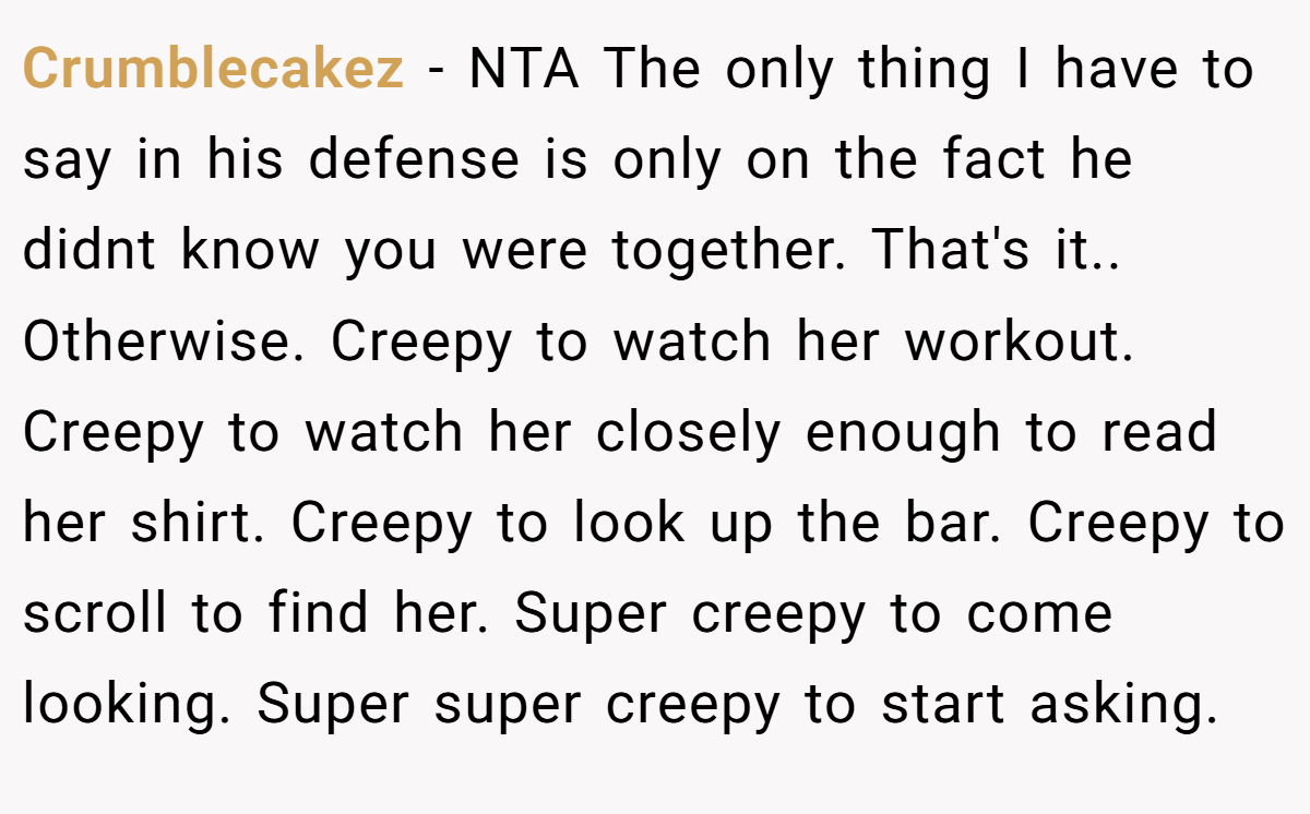 Crumblecakez - NTA The only thing I have to say in his defense is only on the fact he didnt know you were together. That's it.. Otherwise. Creepy to watch her workout. Creepy to watch her closely enough to read her shirt. Creepy to look up the bar. Creepy to scroll to find her. Super creepy to come looking. Super super creepy to start asking.