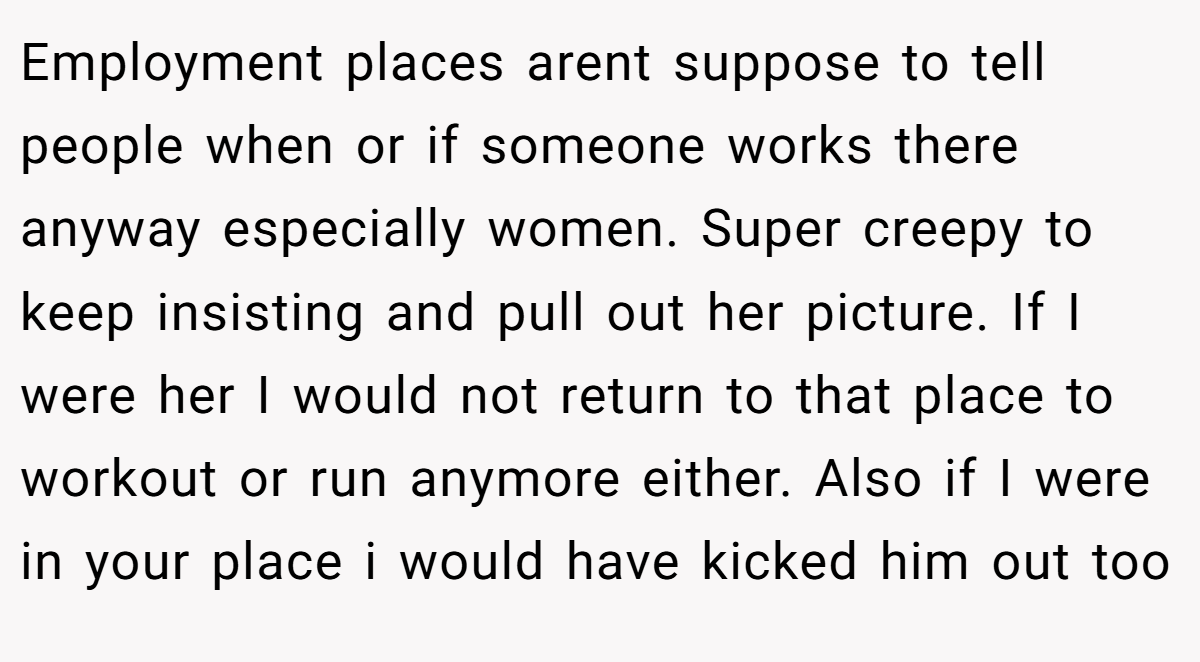 Employment places arent suppose to tell people when or if someone works there anyway especially women. Super creepy to keep insisting and pull out her picture. If I were her I would not return to that place to workout or run anymore either. Also if I were in your place i would have kicked him out too