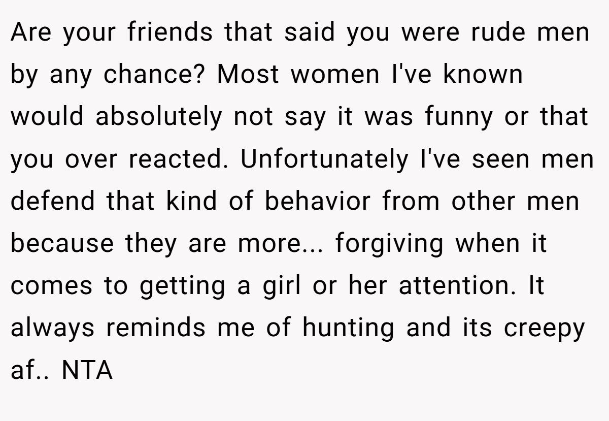 Are your friends that said you were rude men by any chance? Most women I've known would absolutely not say it was funny or that you over reacted. Unfortunately I've seen men defend that kind of behavior from other men because they are more... forgiving when it comes to getting a girl or her attention. It always reminds me of hunting and its creepy af.. NTA