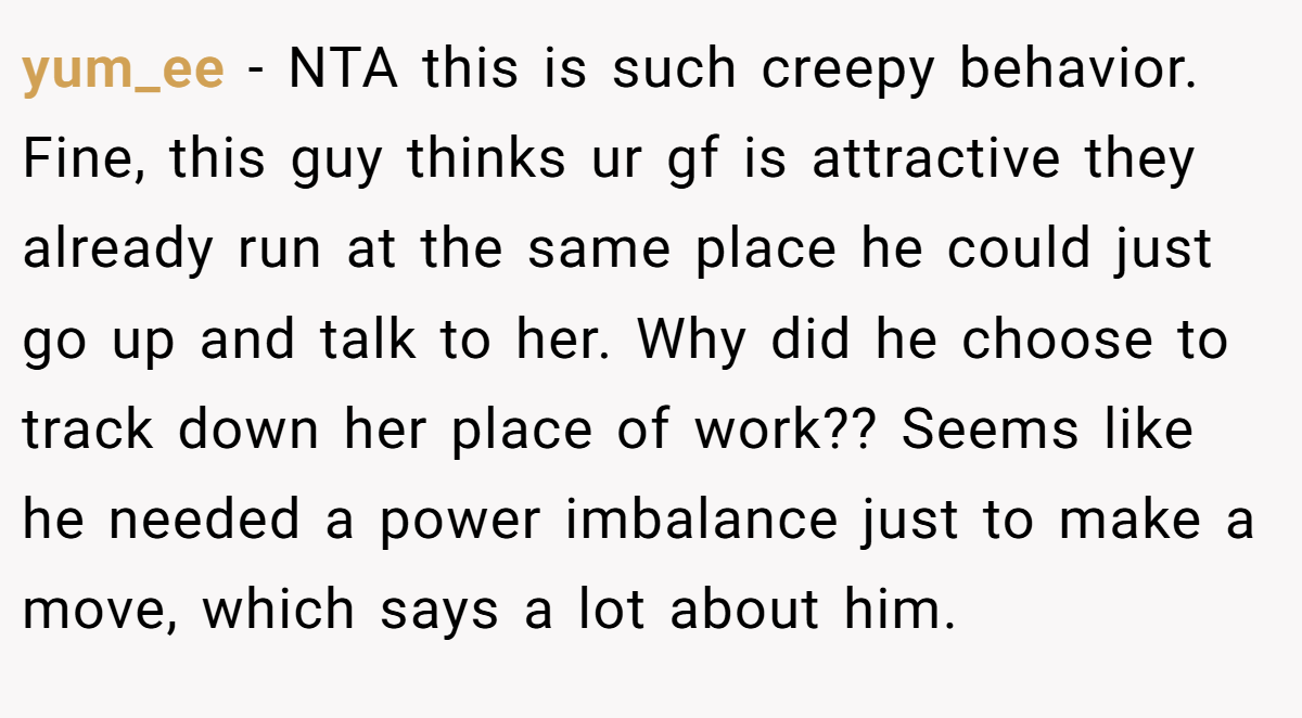 yum_ee - NTA this is such creepy behavior. Fine, this guy thinks ur gf is attractive they already run at the same place he could just go up and talk to her. Why did he choose to track down her place of work?? Seems like he needed a power imbalance just to make a move, which says a lot about him.