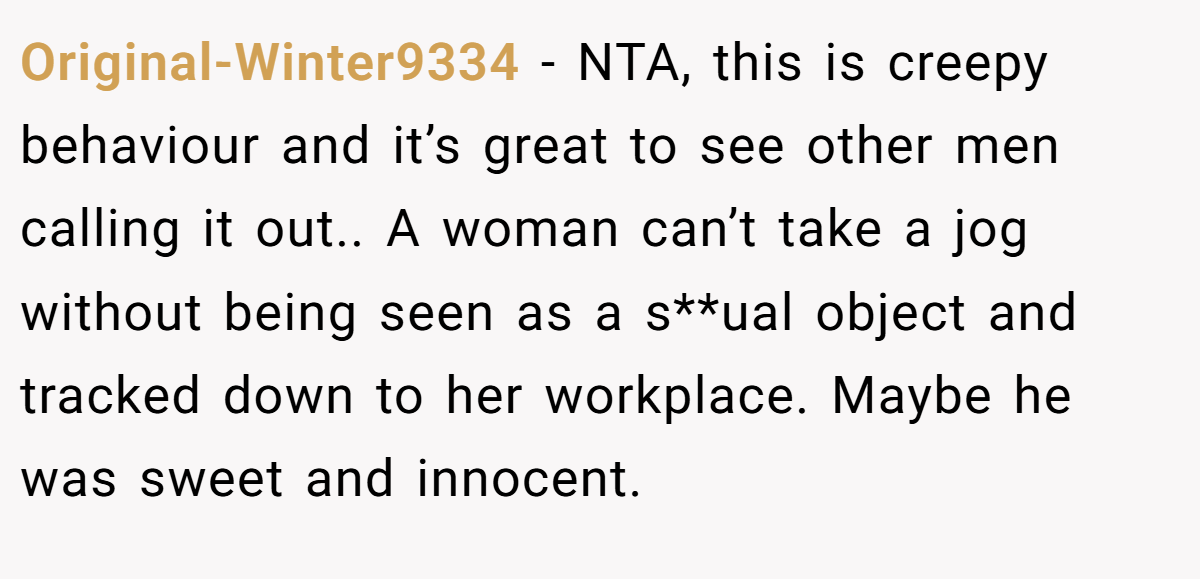 Original-Winter9334 - NTA, this is creepy behaviour and it’s great to see other men calling it out.. A woman can’t take a jog without being seen as a s**ual object and tracked down to her workplace. Maybe he was sweet and innocent.