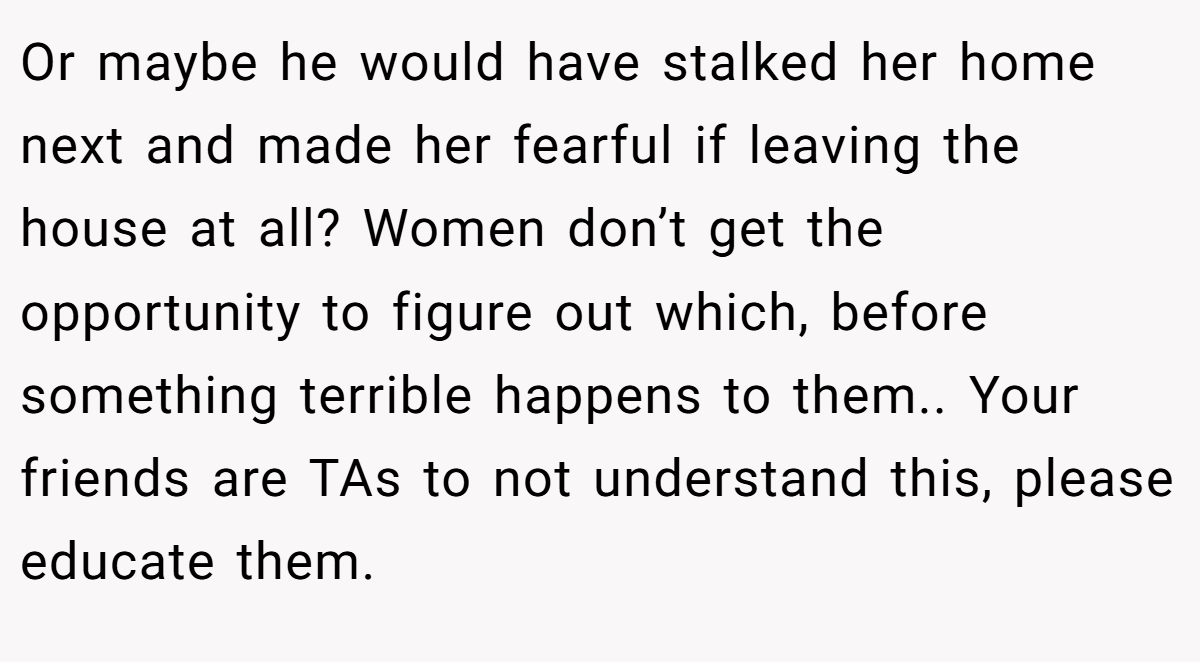 Or maybe he would have stalked her home next and made her fearful if leaving the house at all? Women don’t get the opportunity to figure out which, before something terrible happens to them.. Your friends are TAs to not understand this, please educate them.