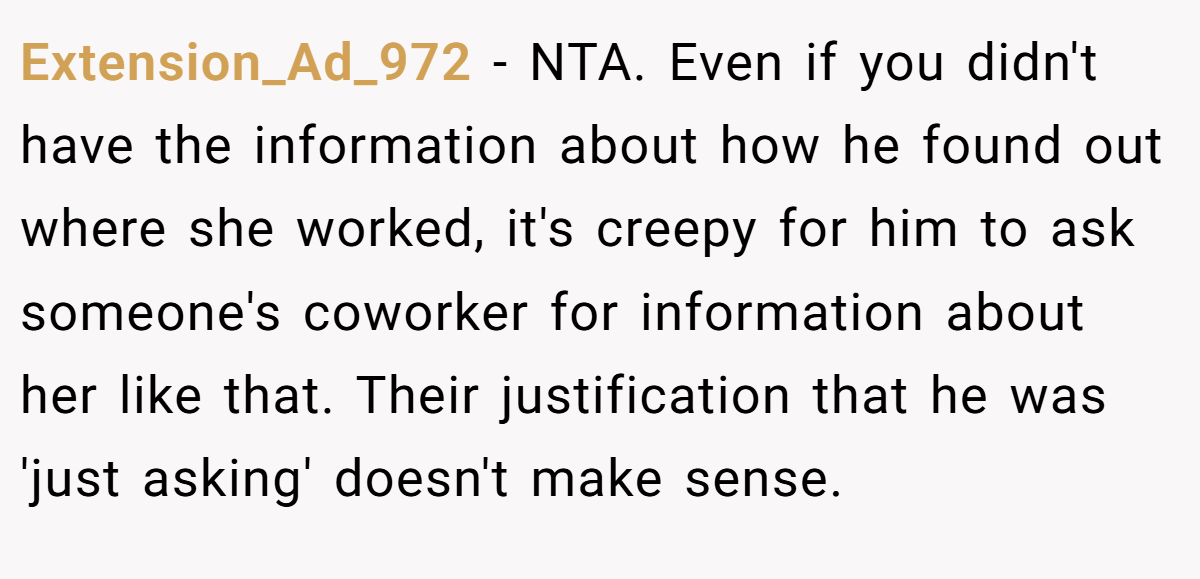 Extension_Ad_972 - NTA. Even if you didn't have the information about how he found out where she worked, it's creepy for him to ask someone's coworker for information about her like that. Their justification that he was 'just asking' doesn't make sense.