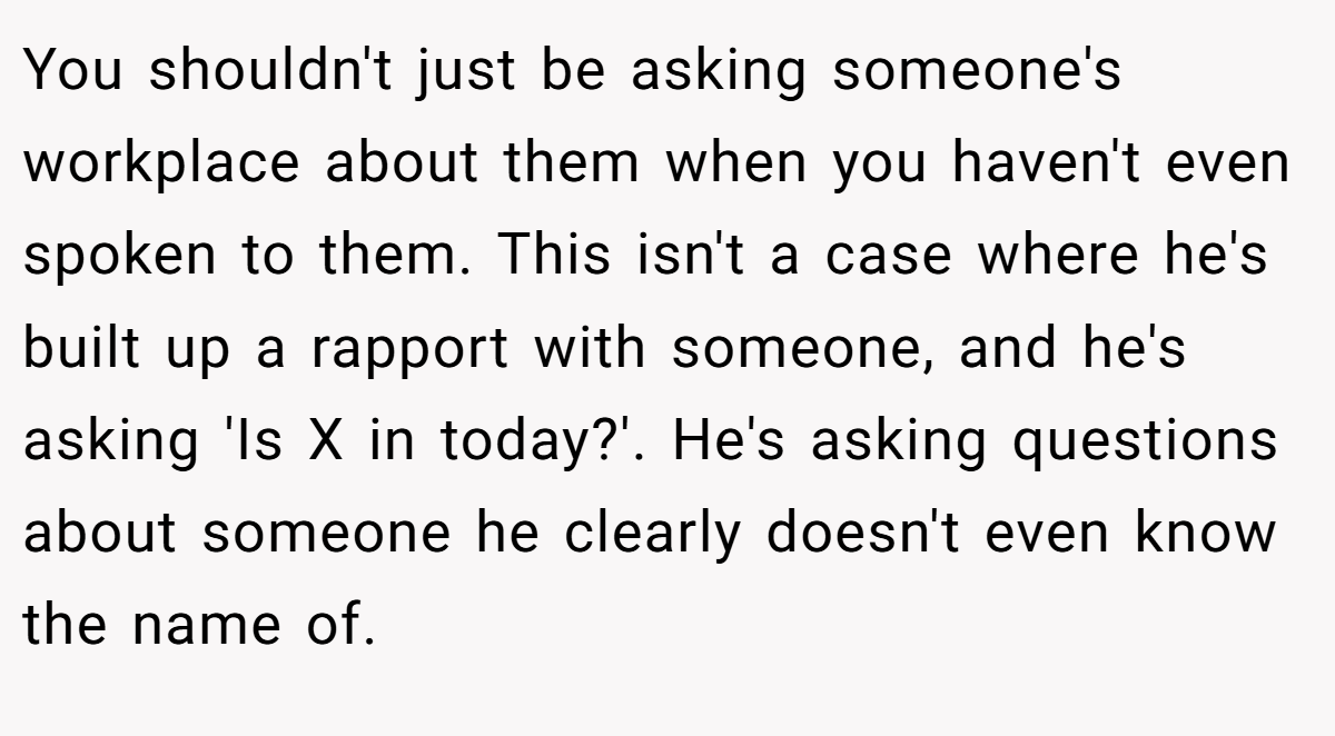 You shouldn't just be asking someone's workplace about them when you haven't even spoken to them. This isn't a case where he's built up a rapport with someone, and he's asking 'Is X in today?'. He's asking questions about someone he clearly doesn't even know the name of.