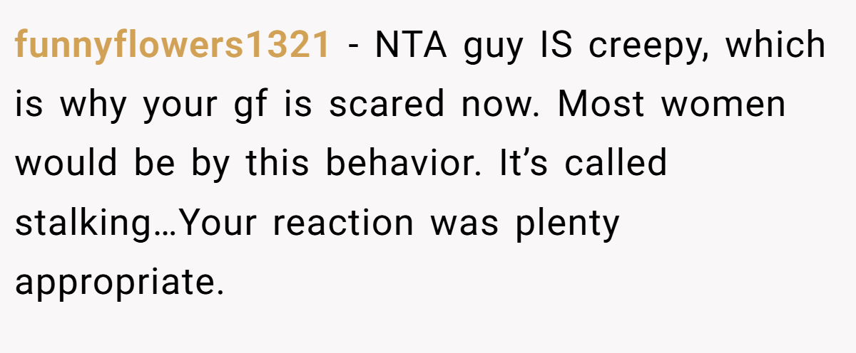funnyflowers1321 - NTA guy IS creepy, which is why your gf is scared now. Most women would be by this behavior. It’s called stalking…Your reaction was plenty appropriate.