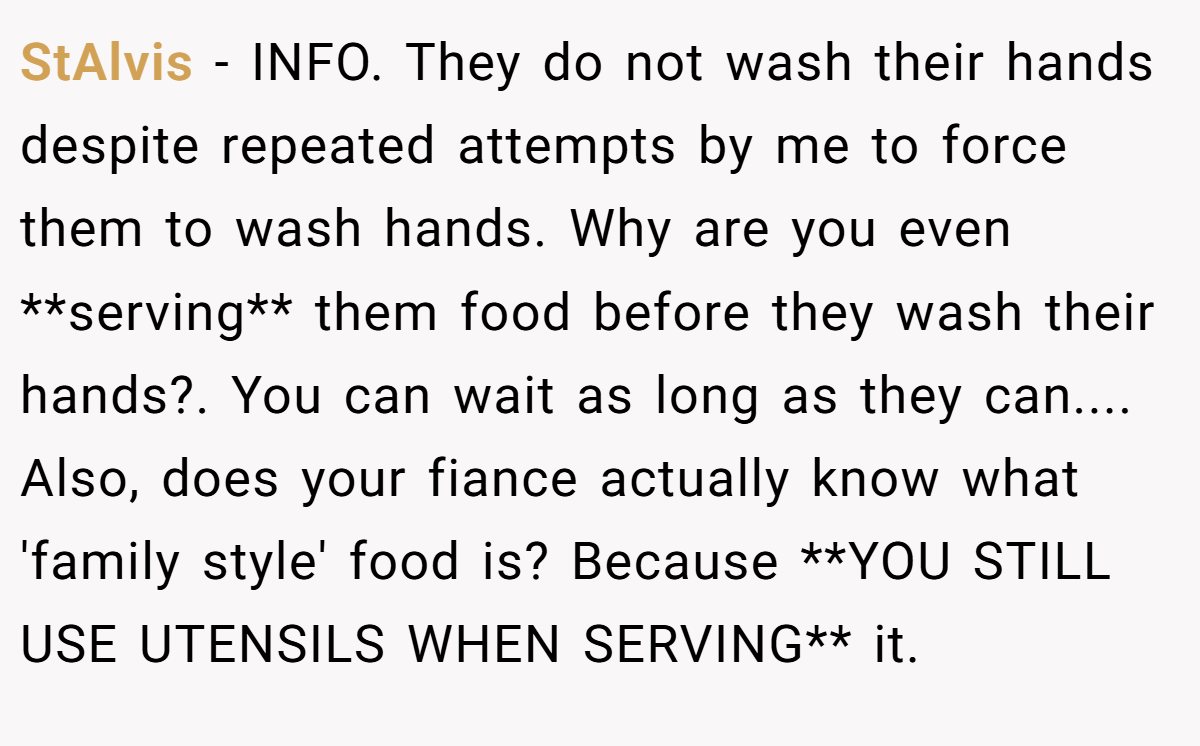 StAlvis − INFO. They do not wash their hands despite repeated attempts by me to force them to wash hands. Why are you even **serving** them food before they wash their hands?. You can wait as long as they can.... Also, does your fiance actually know what 'family style' food is? Because **YOU STILL USE UTENSILS WHEN SERVING** it.