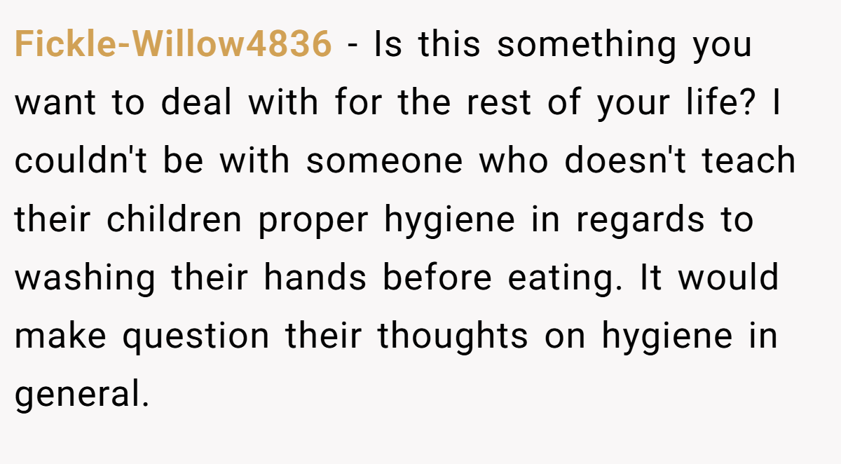Fickle-Willow4836 − Is this something you want to deal with for the rest of your life? I couldn't be with someone who doesn't teach their children proper hygiene in regards to washing their hands before eating. It would make question their thoughts on hygiene in general.