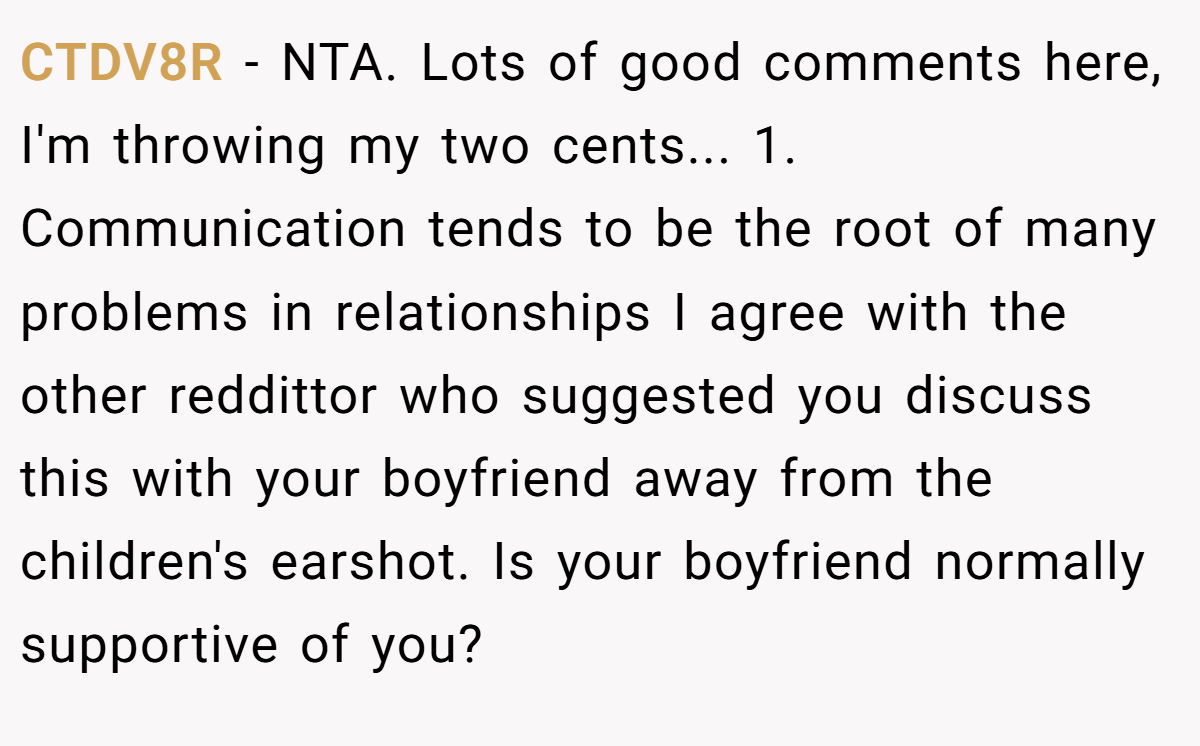 CTDV8R − NTA. Lots of good comments here, I'm throwing my two cents... 1. Communication tends to be the root of many problems in relationships I agree with the other reddittor who suggested you discuss this with your boyfriend away from the children's earshot. Is your boyfriend normally supportive of you?