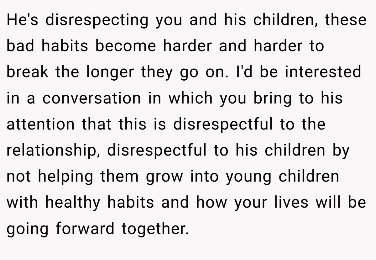 He's disrespecting you and his children, these bad habits become harder and harder to break the longer they go on. I'd be interested in a conversation in which you bring to his attention that this is disrespectful to the relationship, disrespectful to his children by not helping them grow into young children with healthy habits and how your lives will be going forward together.