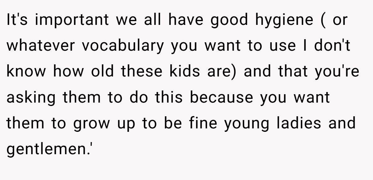 It's important we all have good hygiene ( or whatever vocabulary you want to use I don't know how old these kids are) and that you're asking them to do this because you want them to grow up to be fine young ladies and gentlemen.'