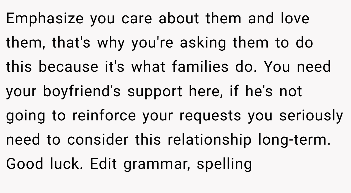 Emphasize you care about them and love them, that's why you're asking them to do this because it's what families do. You need your boyfriend's support here, if he's not going to reinforce your requests you seriously need to consider this relationship long-term. Good luck. Edit grammar, spelling