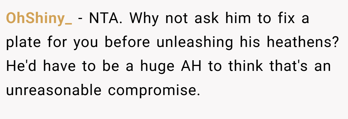 OhShiny_ − NTA. Why not ask him to fix a plate for you before unleashing his heathens? He'd have to be a huge AH to think that's an unreasonable compromise.