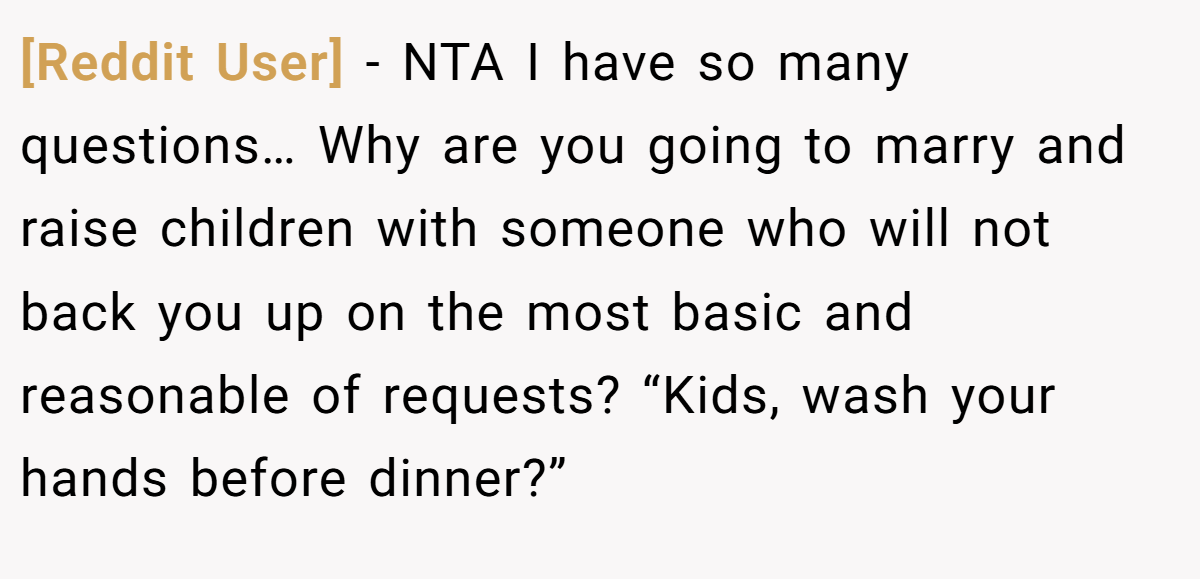 [Reddit User] − NTA I have so many questions… Why are you going to marry and raise children with someone who will not back you up on the most basic and reasonable of requests? “Kids, wash your hands before dinner?”