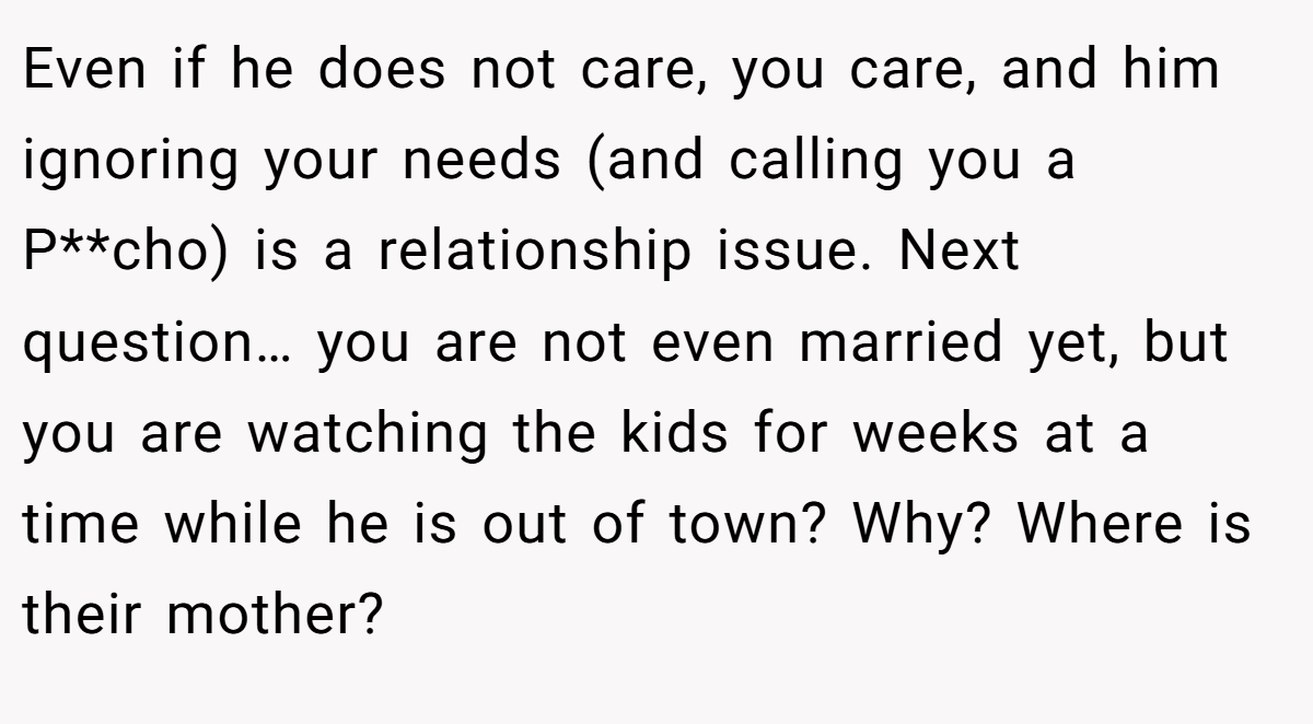 Even if he does not care, you care, and him ignoring your needs (and calling you a P**cho) is a relationship issue. Next question… you are not even married yet, but you are watching the kids for weeks at a time while he is out of town? Why? Where is their mother?