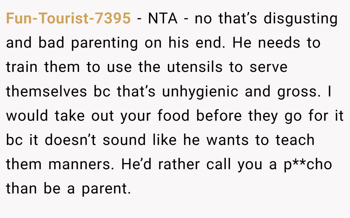 Fun-Tourist-7395 − NTA - no that’s disgusting and bad parenting on his end. He needs to train them to use the utensils to serve themselves bc that’s unhygienic and gross. I would take out your food before they go for it bc it doesn’t sound like he wants to teach them manners. He’d rather call you a p**cho than be a parent.