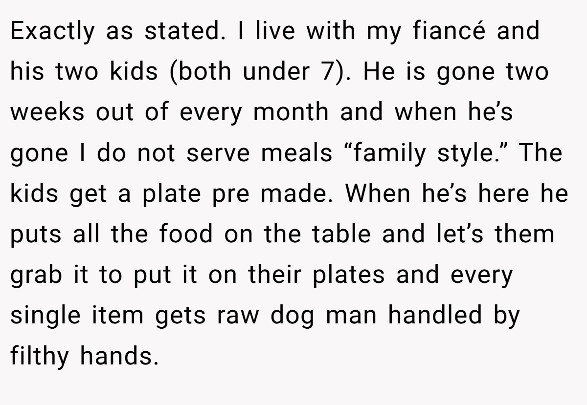 Exactly as stated. I live with my fiancé and his two kids (both under 7). He is gone two weeks out of every month and when he’s gone I do not serve meals “family style.” The kids get a plate pre made. When he’s here he puts all the food on the table and let’s them grab it to put it on their plates and every single item gets raw dog man handled by filthy hands.