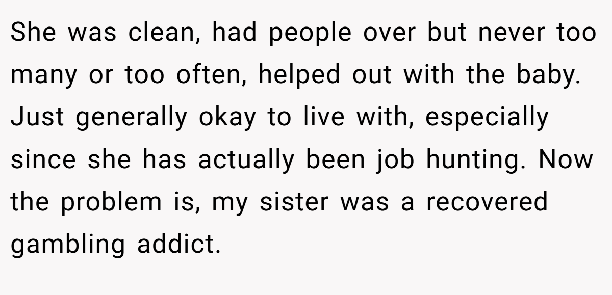 She was clean, had people over but never too many or too often, helped out with the baby. Just generally okay to live with, especially since she has actually been job hunting. Now the problem is, my sister was a recovered gambling addict.