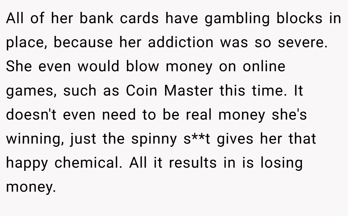 All of her bank cards have gambling blocks in place, because her addiction was so severe. She even would blow money on online games, such as Coin Master this time. It doesn't even need to be real money she's winning, just the spinny s**t gives her that happy chemical. All it results in is losing money.