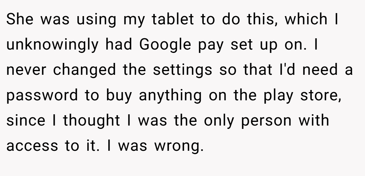 She was using my tablet to do this, which I unknowingly had Google pay set up on. I never changed the settings so that I'd need a password to buy anything on the play store, since I thought I was the only person with access to it. I was wrong.