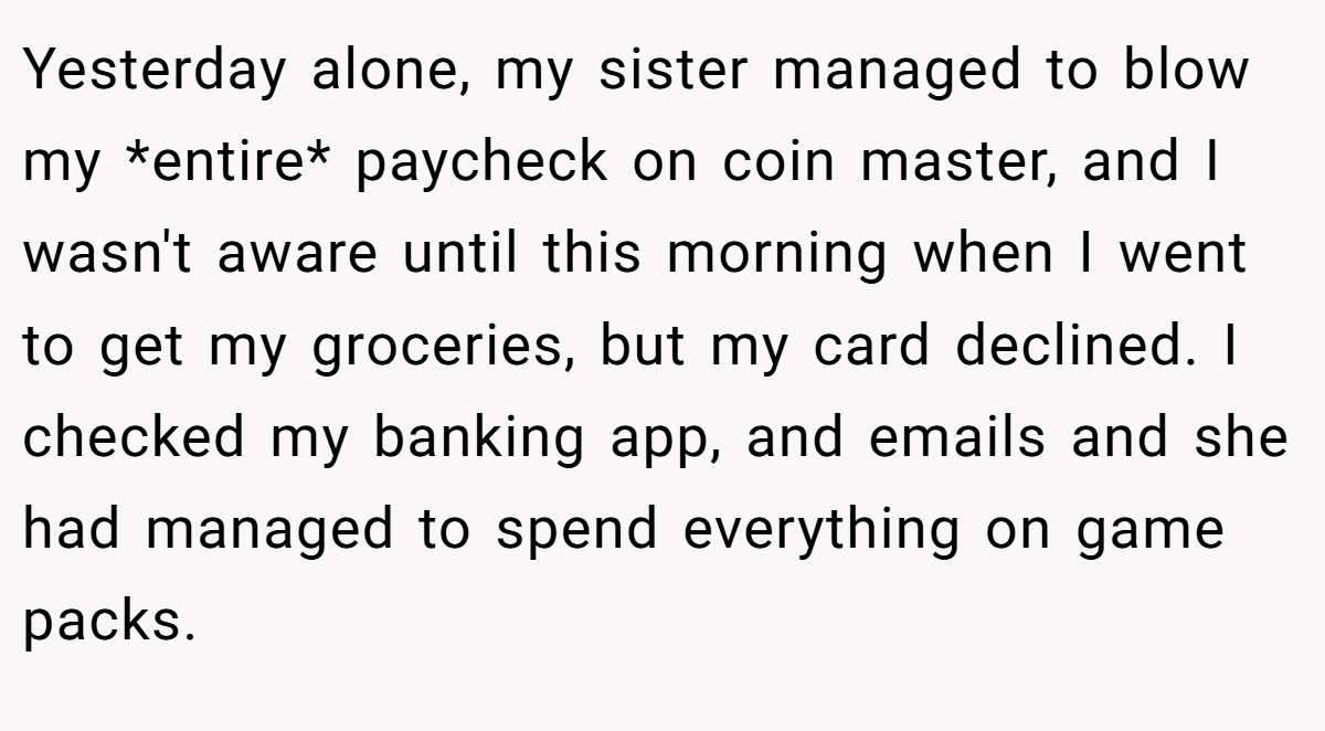 Yesterday alone, my sister managed to blow my *entire* paycheck on coin master, and I wasn't aware until this morning when I went to get my groceries, but my card declined. I checked my banking app, and emails and she had managed to spend everything on game packs.