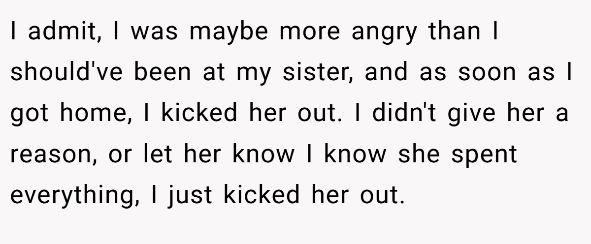 I admit, I was maybe more angry than I should've been at my sister, and as soon as I got home, I kicked her out. I didn't give her a reason, or let her know I know she spent everything, I just kicked her out.