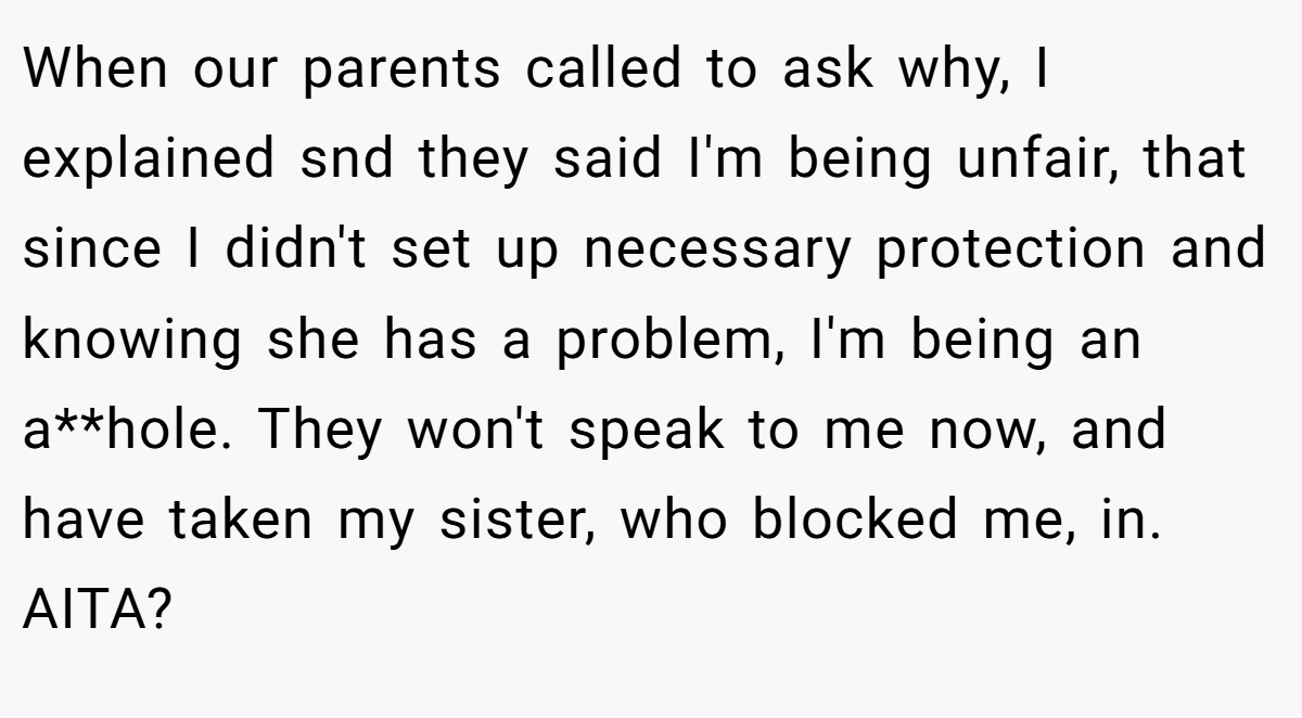 When our parents called to ask why, I explained snd they said I'm being unfair, that since I didn't set up necessary protection and knowing she has a problem, I'm being an a**hole. They won't speak to me now, and have taken my sister, who blocked me, in. AITA?