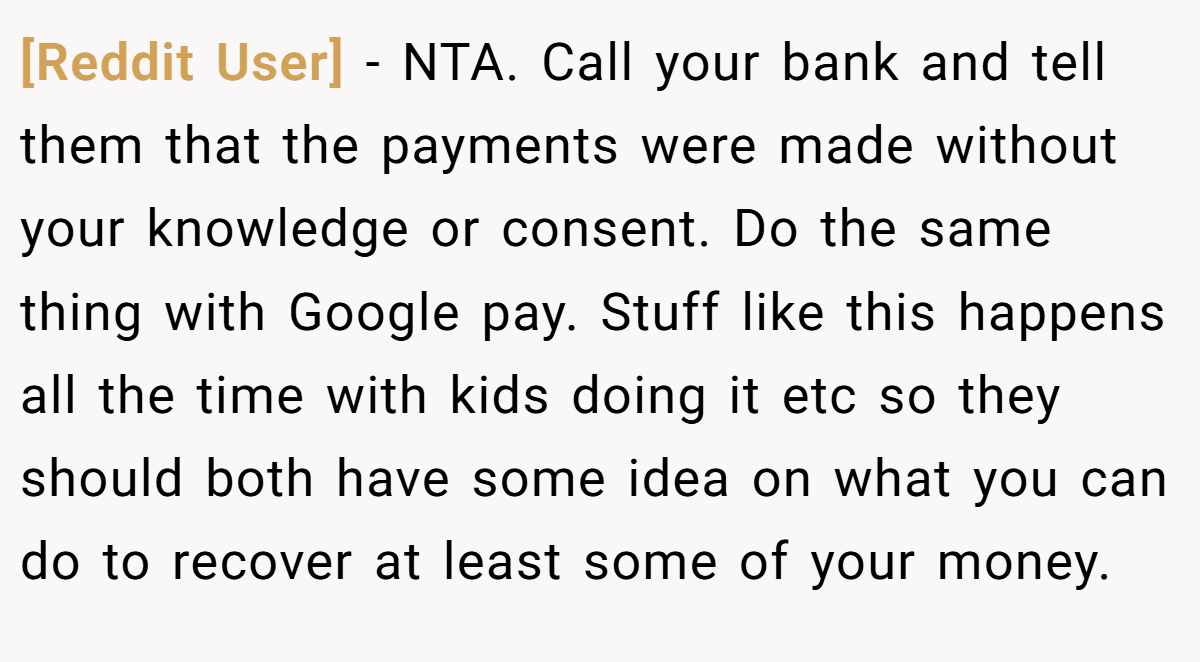 [Reddit User] − NTA. Call your bank and tell them that the payments were made without your knowledge or consent. Do the same thing with Google pay. Stuff like this happens all the time with kids doing it etc so they should both have some idea on what you can do to recover at least some of your money.