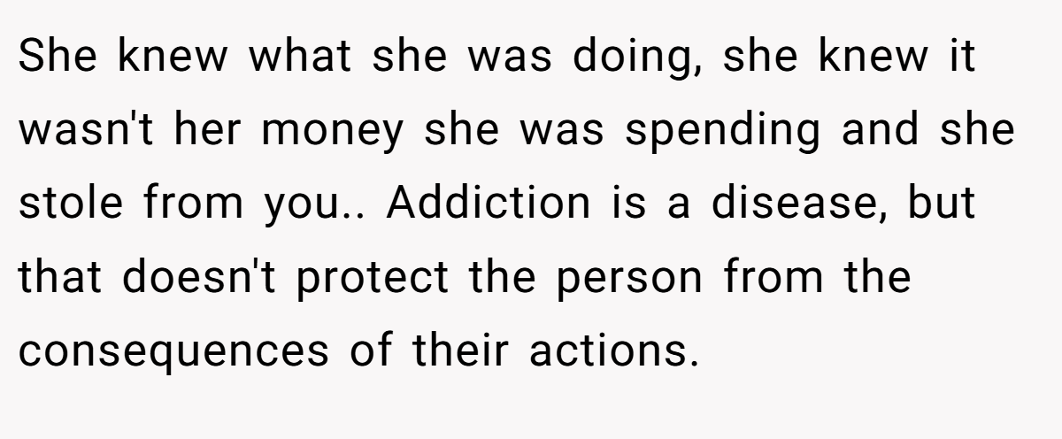 She knew what she was doing, she knew it wasn't her money she was spending and she stole from you.. Addiction is a disease, but that doesn't protect the person from the consequences of their actions.