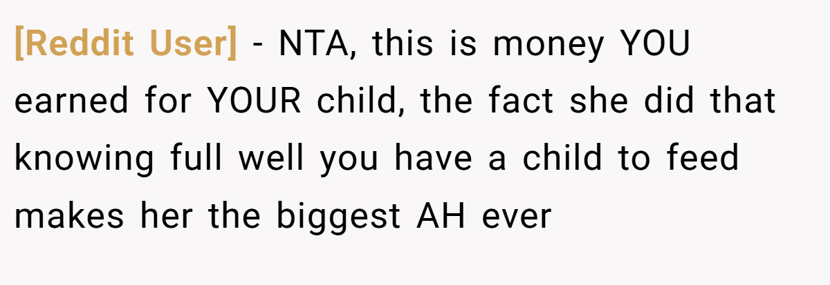 [Reddit User] − NTA, this is money YOU earned for YOUR child, the fact she did that knowing full well you have a child to feed makes her the biggest AH ever