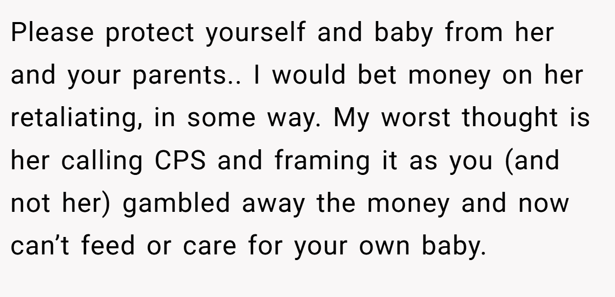 Please protect yourself and baby from her and your parents.. I would bet money on her retaliating, in some way. My worst thought is her calling CPS and framing it as you (and not her) gambled away the money and now can’t feed or care for your own baby.