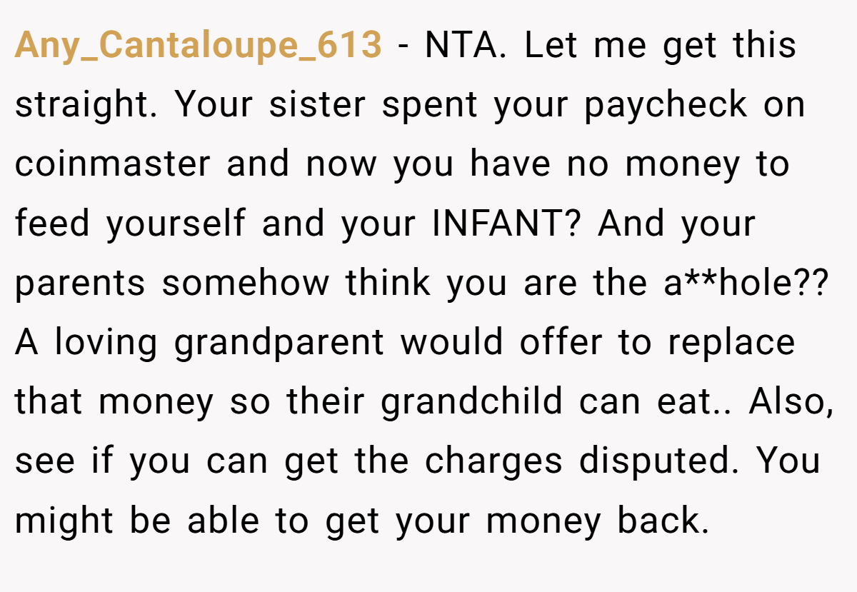 Any_Cantaloupe_613 − NTA. Let me get this straight. Your sister spent your paycheck on coinmaster and now you have no money to feed yourself and your INFANT? And your parents somehow think you are the a**hole?? A loving grandparent would offer to replace that money so their grandchild can eat.. Also, see if you can get the charges disputed. You might be able to get your money back.