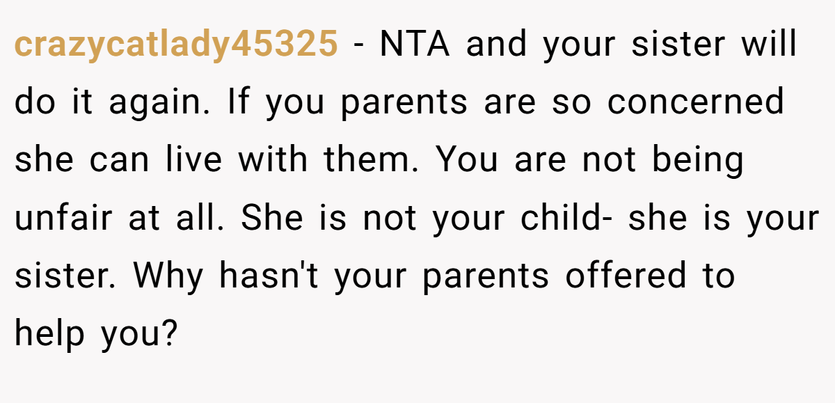 crazycatlady45325 − NTA and your sister will do it again. If you parents are so concerned she can live with them. You are not being unfair at all. She is not your child- she is your sister. Why hasn't your parents offered to help you?