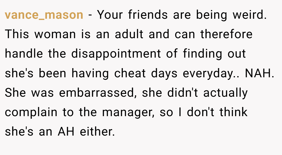 vance_mason − Your friends are being weird. This woman is an adult and can therefore handle the disappointment of finding out she's been having cheat days everyday.. NAH. She was embarrassed, she didn't actually complain to the manager, so I don't think she's an AH either.