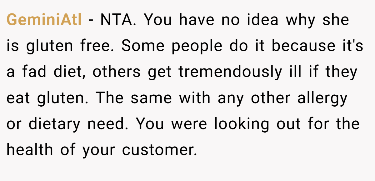 GeminiAtl − NTA. You have no idea why she is gluten free. Some people do it because it's a fad diet, others get tremendously ill if they eat gluten. The same with any other allergy or dietary need. You were looking out for the health of your customer.