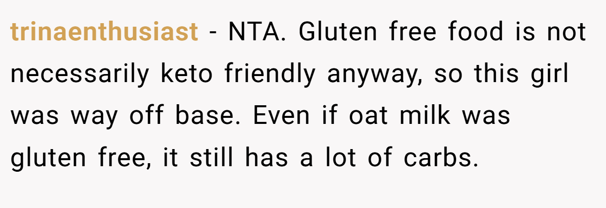 trinaenthusiast − NTA. Gluten free food is not necessarily keto friendly anyway, so this girl was way off base. Even if oat milk was gluten free, it still has a lot of carbs.